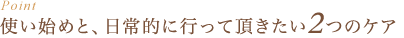 Point : 使い始めと、日常的に行っていただきたい2つのケア