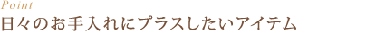 Point : 日々のお手入れにプラスしたいアイテム